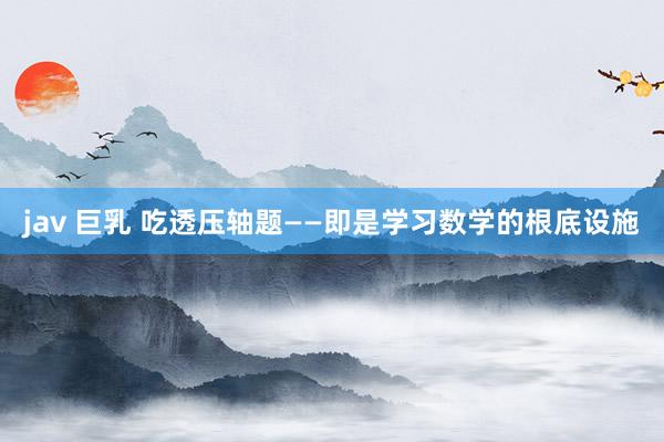 jav 巨乳 吃透压轴题——即是学习数学的根底设施