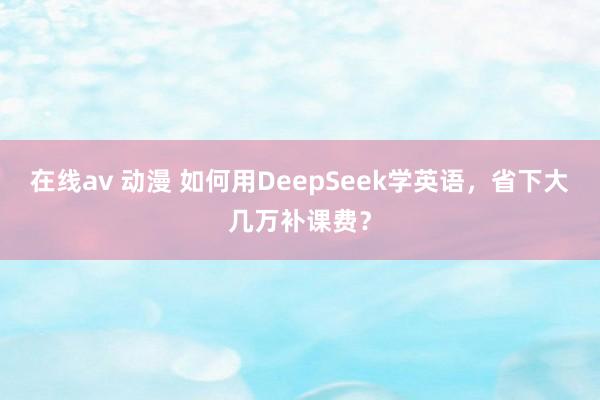 在线av 动漫 如何用DeepSeek学英语，省下大几万补课费？