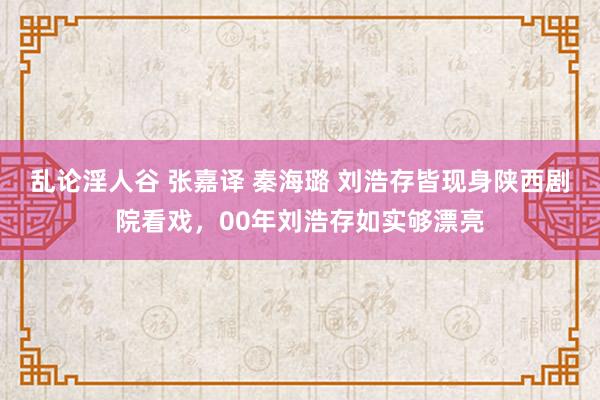 乱论淫人谷 张嘉译 秦海璐 刘浩存皆现身陕西剧院看戏，00年刘浩存如实够漂亮