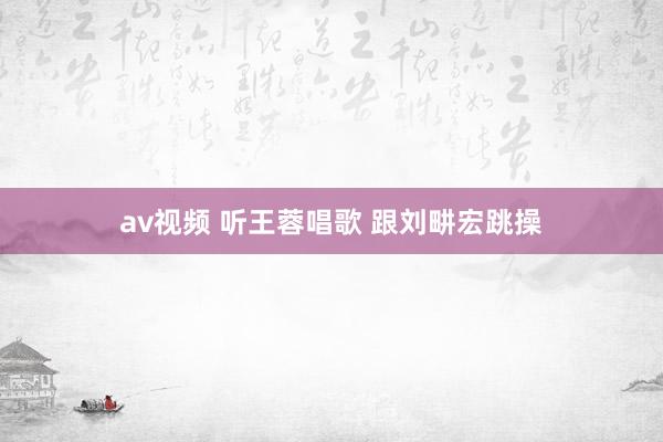 av视频 听王蓉唱歌 跟刘畊宏跳操
