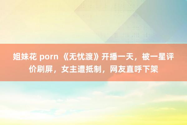 姐妹花 porn 《无忧渡》开播一天，被一星评价刷屏，女主遭抵制，网友直呼下架