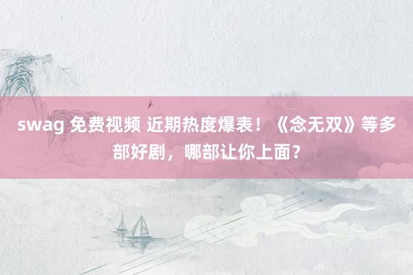 swag 免费视频 近期热度爆表！《念无双》等多部好剧，哪部让你上面？