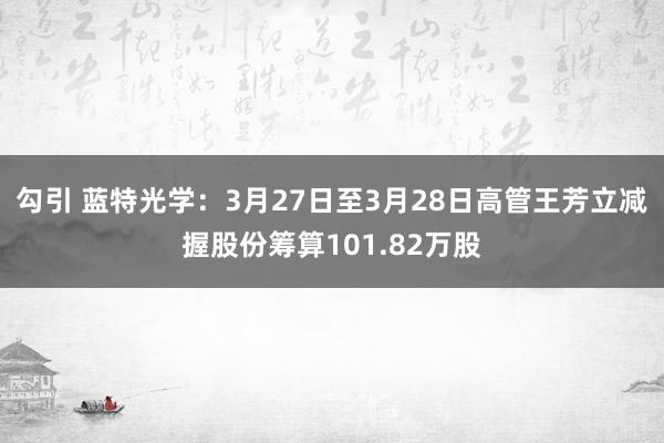勾引 蓝特光学：3月27日至3月28日高管王芳立减握股份筹算101.82万股