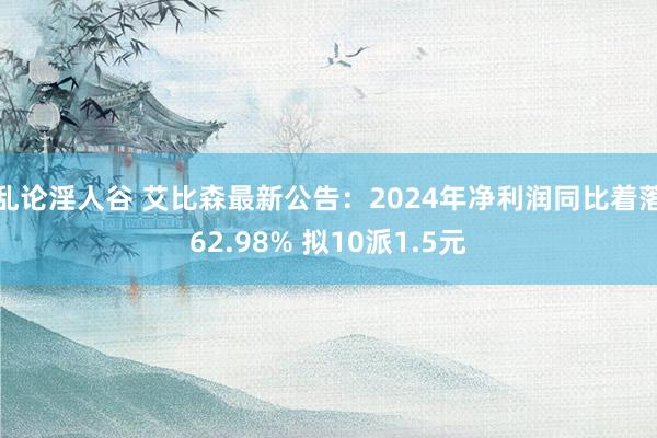 乱论淫人谷 艾比森最新公告：2024年净利润同比着落62.98% 拟10派1.5元