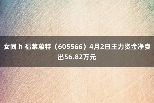 女同 h 福莱蒽特（605566）4月2日主力资金净卖出56.82万元