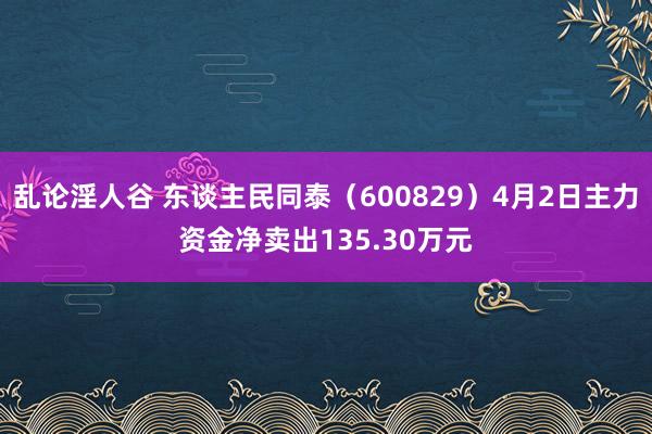 乱论淫人谷 东谈主民同泰（600829）4月2日主力资金净卖出135.30万元