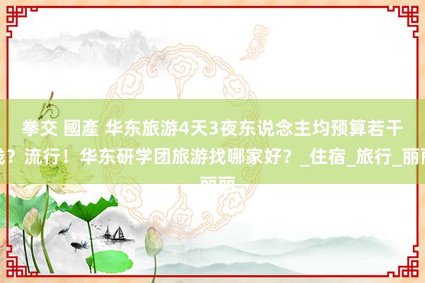 拳交 國產 华东旅游4天3夜东说念主均预算若干钱？流行！华东研学团旅游找哪家好？_住宿_旅行_丽丽