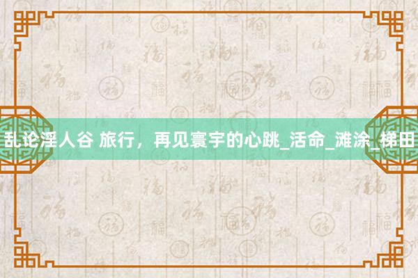乱论淫人谷 旅行，再见寰宇的心跳_活命_滩涂_梯田