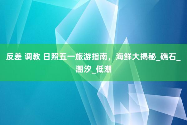 反差 调教 日照五一旅游指南，海鲜大揭秘_礁石_潮汐_低潮