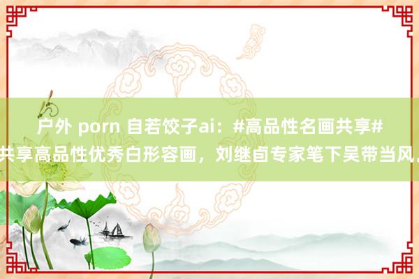 户外 porn 自若饺子ai：#高品性名画共享#共享高品性优秀白形容画，刘继卣专家笔下吴带当风。