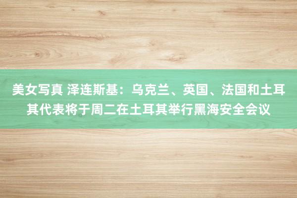 美女写真 泽连斯基：乌克兰、英国、法国和土耳其代表将于周二在土耳其举行黑海安全会议