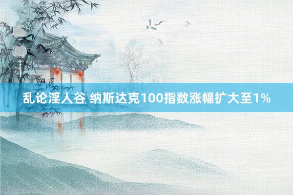 乱论淫人谷 纳斯达克100指数涨幅扩大至1%