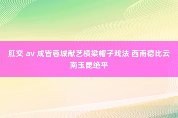 肛交 av 成皆蓉城献艺横梁帽子戏法 西南德比云南玉昆绝平