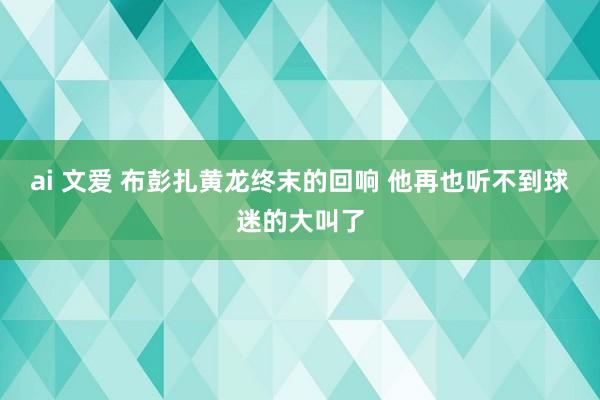 ai 文爱 布彭扎黄龙终末的回响 他再也听不到球迷的大叫了
