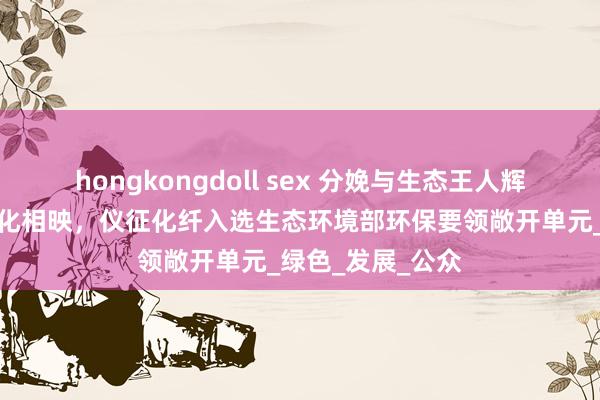 hongkongdoll sex 分娩与生态王人辉、绿化与好意思化相映，仪征化纤入选生态环境部环保要领敞开单元_绿色_发展_公众