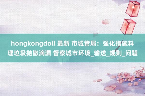 hongkongdoll 最新 市城管局：强化措施料理垃圾抛撒滴漏 督察城市环境_输送_规则_问题