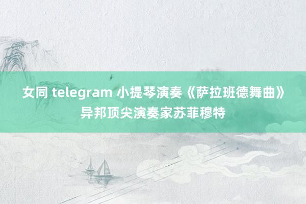 女同 telegram 小提琴演奏《萨拉班德舞曲》异邦顶尖演奏家苏菲穆特