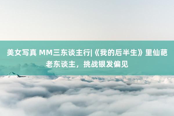美女写真 MM三东谈主行|《我的后半生》里仙葩老东谈主，挑战银发偏见
