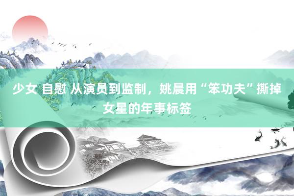 少女 自慰 从演员到监制，姚晨用“笨功夫”撕掉女星的年事标签
