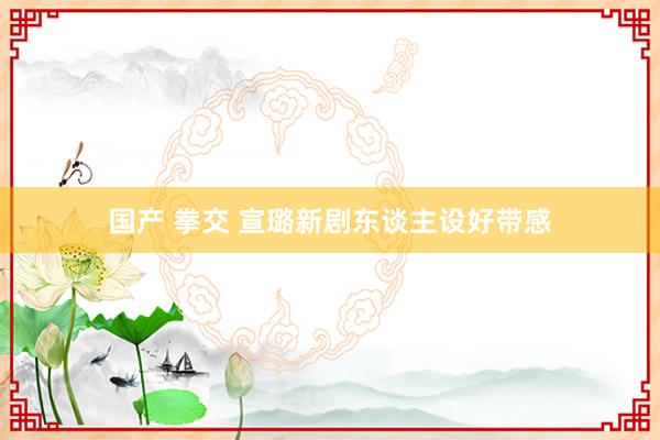 国产 拳交 宣璐新剧东谈主设好带感