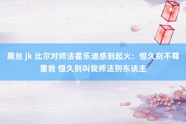黑丝 jk 比尔对师法霍乐迪感到起火：恒久别不尊重我 恒久别叫我师法别东谈主