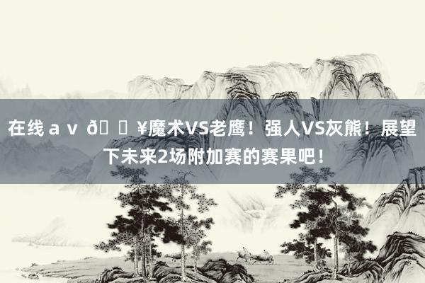 在线ａｖ 🔥魔术VS老鹰！强人VS灰熊！展望下未来2场附加赛的赛果吧！