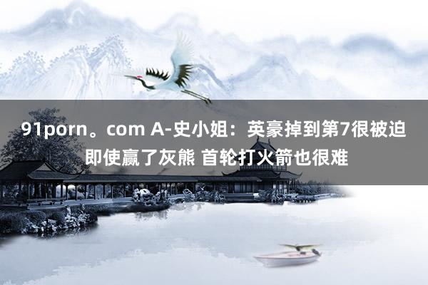 91porn。com A-史小姐：英豪掉到第7很被迫 即使赢了灰熊 首轮打火箭也很难