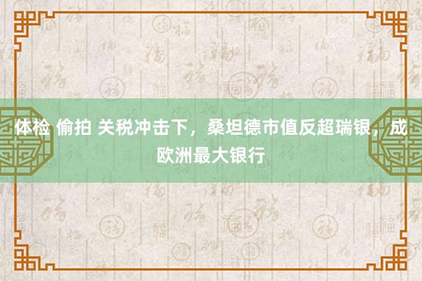 体检 偷拍 关税冲击下，桑坦德市值反超瑞银，成欧洲最大银行