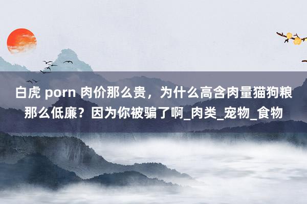 白虎 porn 肉价那么贵，为什么高含肉量猫狗粮那么低廉？因为你被骗了啊_肉类_宠物_食物