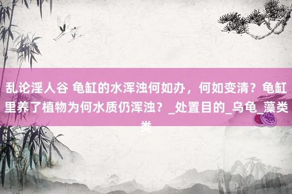 乱论淫人谷 龟缸的水浑浊何如办，何如变清？龟缸里养了植物为何水质仍浑浊？_处置目的_乌龟_藻类