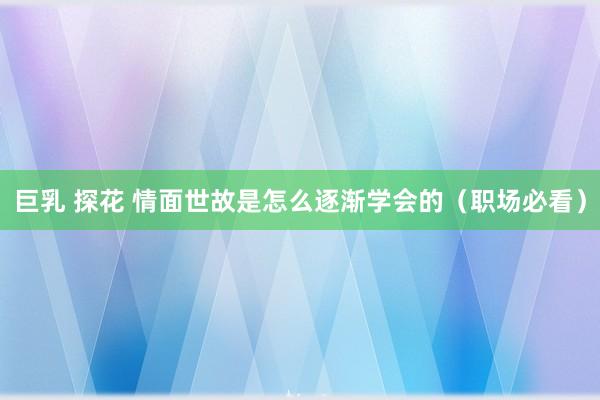 巨乳 探花 情面世故是怎么逐渐学会的（职场必看）