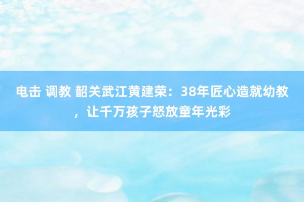 电击 调教 韶关武江黄建荣：38年匠心造就幼教，让千万孩子怒放童年光彩