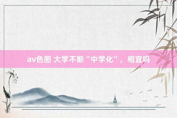 av色图 大学不断“中学化”，相宜吗