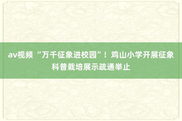 av视频 “万千征象进校园”！鸡山小学开展征象科普栽培展示疏通举止