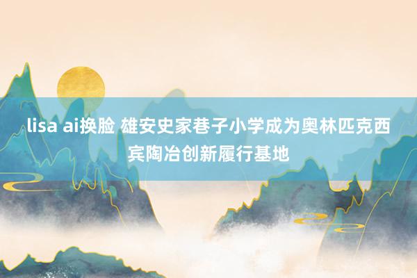 lisa ai换脸 雄安史家巷子小学成为奥林匹克西宾陶冶创新履行基地