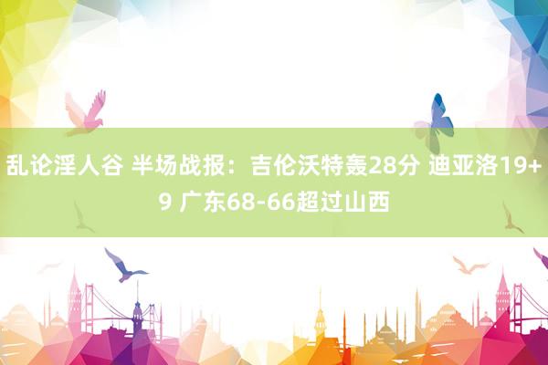 乱论淫人谷 半场战报：吉伦沃特轰28分 迪亚洛19+9 广东68-66超过山西