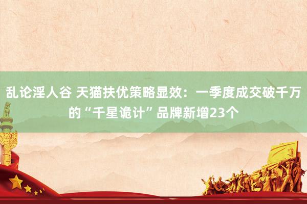 乱论淫人谷 天猫扶优策略显效：一季度成交破千万的“千星诡计”品牌新增23个