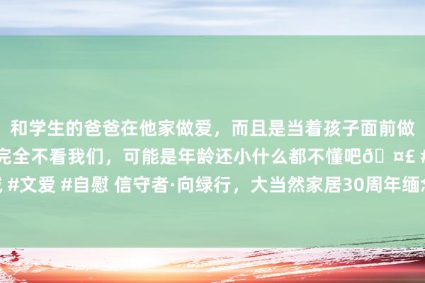 和学生的爸爸在他家做爱，而且是当着孩子面前做爱，太刺激了，孩子完全不看我们，可能是年龄还小什么都不懂吧🤣 #同城 #文爱 #自慰 信守者·向绿行，大当然家居30周年缅念念林公益植树行动行将开动
