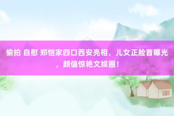 偷拍 自慰 郑恺家四口西安亮相，儿女正脸首曝光，颜值惊艳文娱圈！