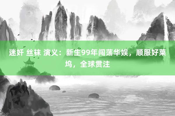 迷奸 丝袜 演义：新生99年闯荡华娱，顺服好莱坞，全球贯注