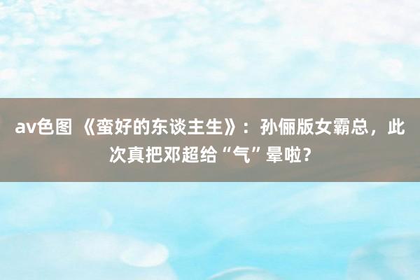 av色图 《蛮好的东谈主生》：孙俪版女霸总，此次真把邓超给“气”晕啦？
