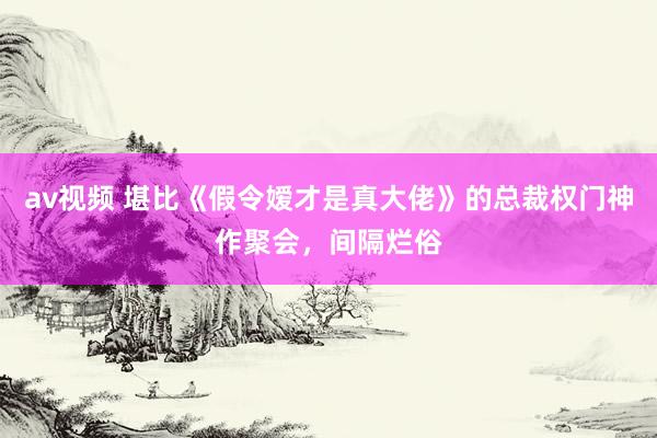 av视频 堪比《假令嫒才是真大佬》的总裁权门神作聚会，间隔烂俗
