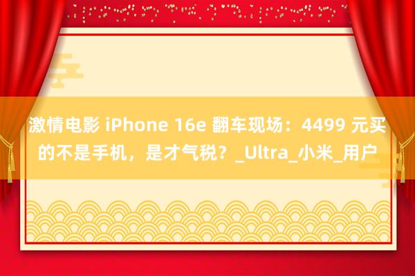 激情电影 iPhone 16e 翻车现场：4499 元买的不是手机，是才气税？_Ultra_小米_用户