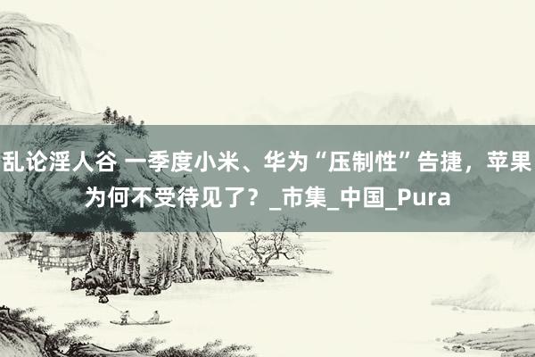 乱论淫人谷 一季度小米、华为“压制性”告捷，苹果为何不受待见了？_市集_中国_Pura