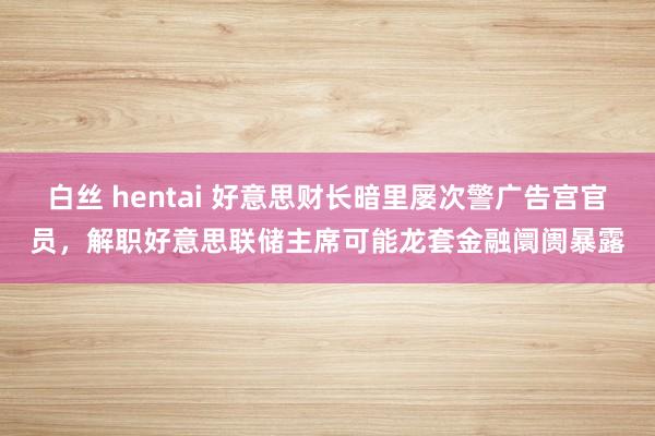 白丝 hentai 好意思财长暗里屡次警广告宫官员，解职好意思联储主席可能龙套金融阛阓暴露