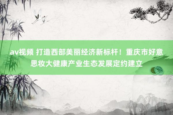 av视频 打造西部美丽经济新标杆！重庆市好意思妆大健康产业生态发展定约建立