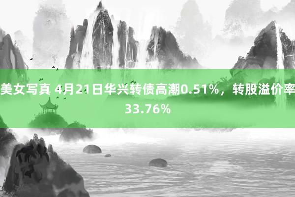 美女写真 4月21日华兴转债高潮0.51%，转股溢价率33.76%