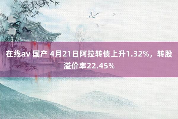 在线av 国产 4月21日阿拉转债上升1.32%，转股溢价率22.45%