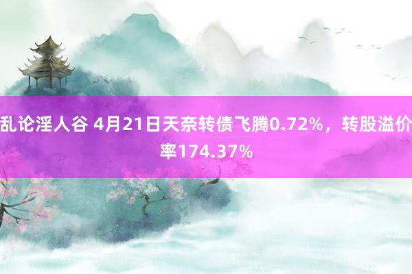 乱论淫人谷 4月21日天奈转债飞腾0.72%，转股溢价率174.37%