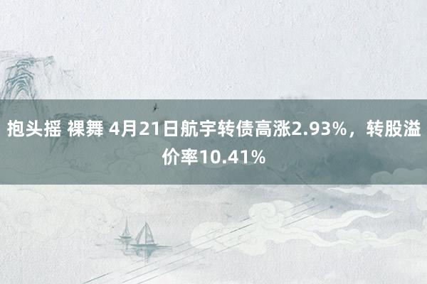 抱头摇 裸舞 4月21日航宇转债高涨2.93%，转股溢价率10.41%